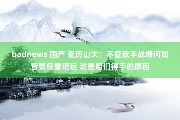 badnews 国产 亚历山大：不管敌手战绩何如皆要任重道远 这是咱们得手的原因