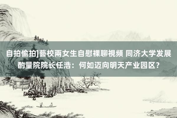 自拍偷拍]藝校兩女生自慰裸聊視頻 同济大学发展酌量院院长任浩：何如迈向明天产业园区？