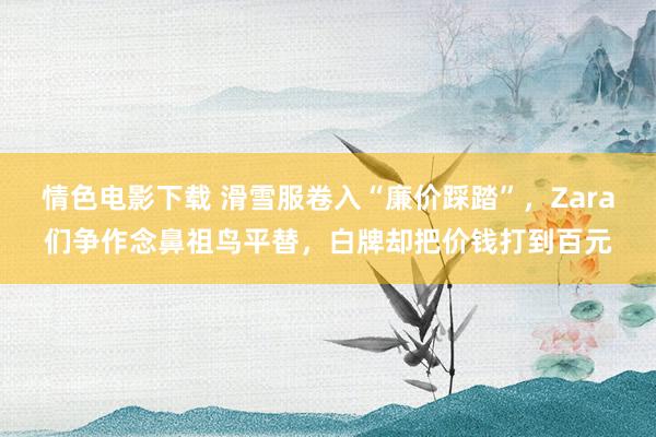 情色电影下载 滑雪服卷入“廉价踩踏”，Zara们争作念鼻祖鸟平替，白牌却把价钱打到百元