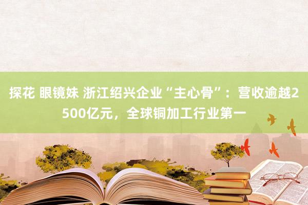 探花 眼镜妹 浙江绍兴企业“主心骨”：营收逾越2500亿元，全球铜加工行业第一