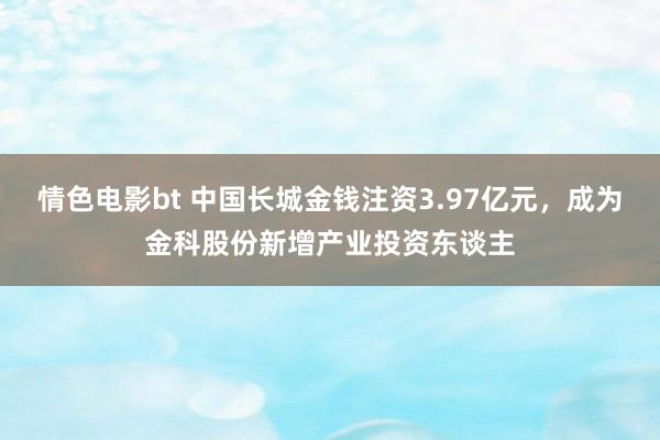 情色电影bt 中国长城金钱注资3.97亿元，成为金科股份新增产业投资东谈主