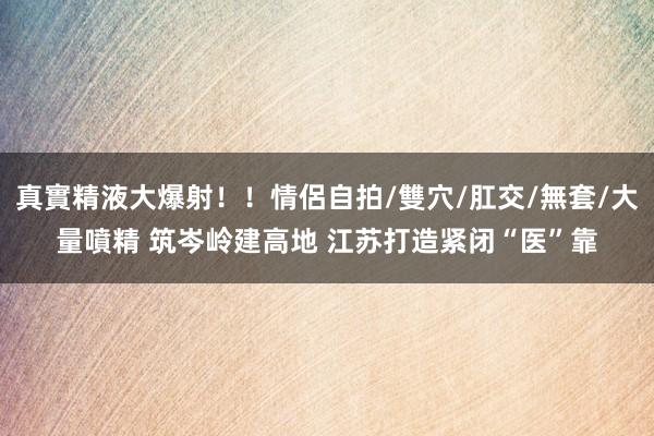 真實精液大爆射！！情侶自拍/雙穴/肛交/無套/大量噴精 筑岑岭建高地 江苏打造紧闭“医”靠