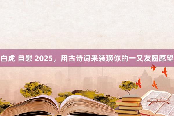 白虎 自慰 2025，用古诗词来装璜你的一又友圈愿望