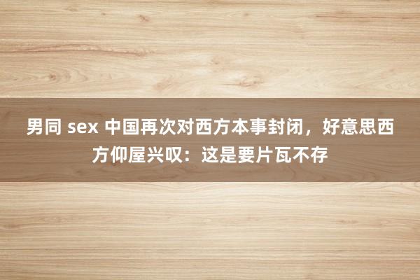 男同 sex 中国再次对西方本事封闭，好意思西方仰屋兴叹：这是要片瓦不存