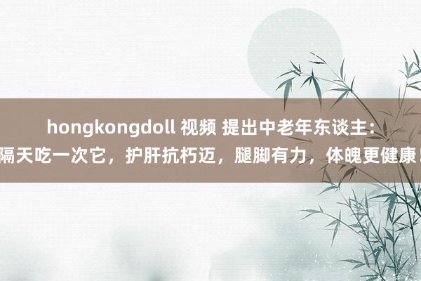 hongkongdoll 视频 提出中老年东谈主：隔天吃一次它，护肝抗朽迈，腿脚有力，体魄更健康！