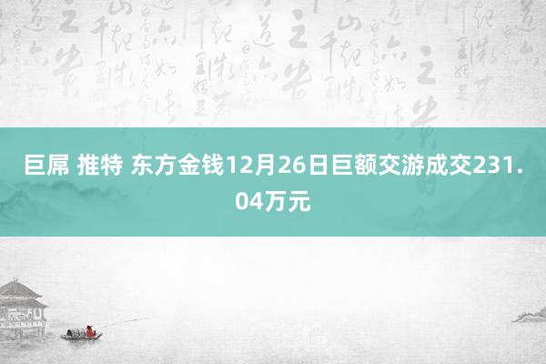 巨屌 推特 东方金钱12月26日巨额交游成交231.04万元