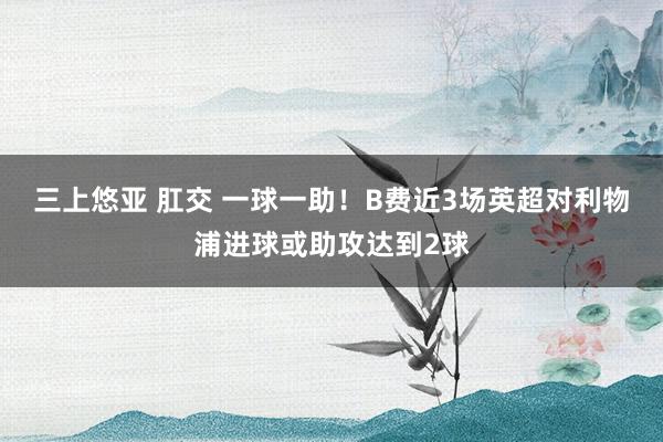 三上悠亚 肛交 一球一助！B费近3场英超对利物浦进球或助攻达到2球