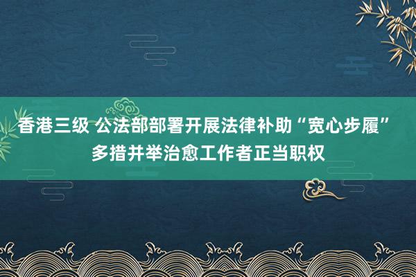 香港三级 公法部部署开展法律补助“宽心步履” 多措并举治愈工作者正当职权