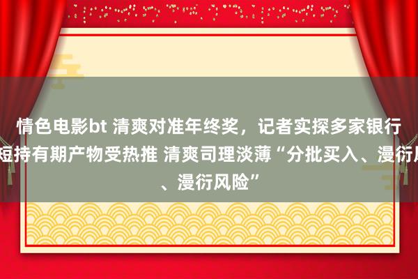 情色电影bt 清爽对准年终奖，记者实探多家银行：最短持有期产物受热推 清爽司理淡薄“分批买入、漫衍风险”