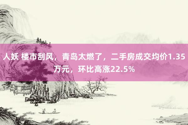 人妖 楼市刮风，青岛太燃了，二手房成交均价1.35万元，环比高涨22.5%