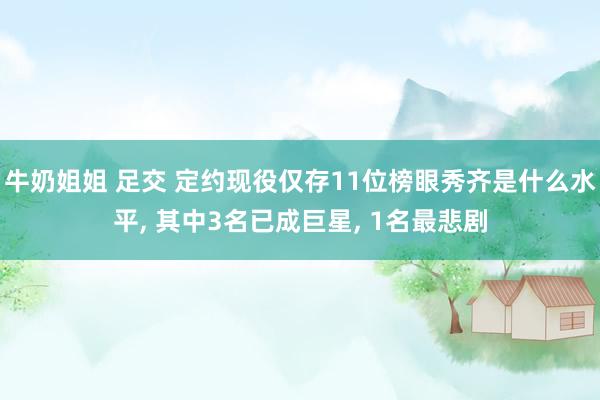 牛奶姐姐 足交 定约现役仅存11位榜眼秀齐是什么水平， 其中3名已成巨星， 1名最悲剧