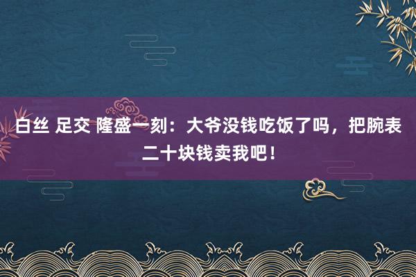 白丝 足交 隆盛一刻：大爷没钱吃饭了吗，把腕表二十块钱卖我吧！