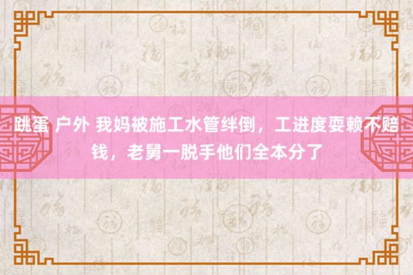 跳蛋 户外 我妈被施工水管绊倒，工进度耍赖不赔钱，老舅一脱手他们全本分了