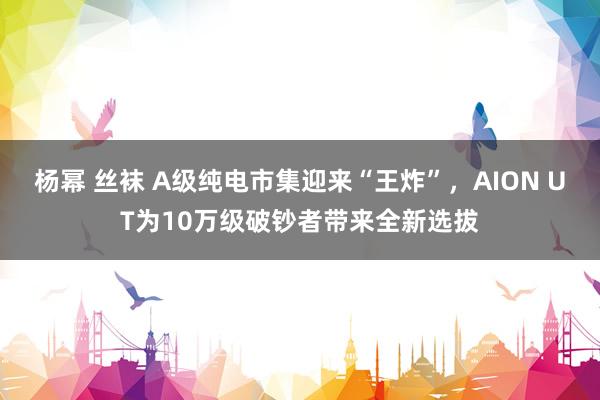 杨幂 丝袜 A级纯电市集迎来“王炸”，AION UT为10万级破钞者带来全新选拔