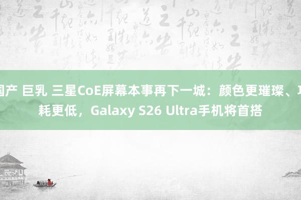 国产 巨乳 三星CoE屏幕本事再下一城：颜色更璀璨、功耗更低，Galaxy S26 Ultra手机将首搭