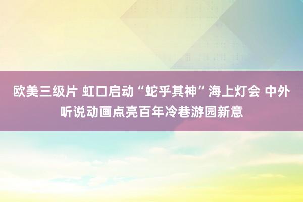 欧美三级片 虹口启动“蛇乎其神”海上灯会 中外听说动画点亮百年冷巷游园新意