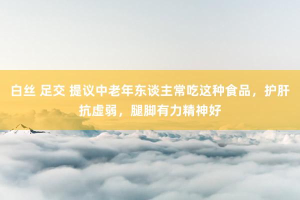 白丝 足交 提议中老年东谈主常吃这种食品，护肝抗虚弱，腿脚有力精神好