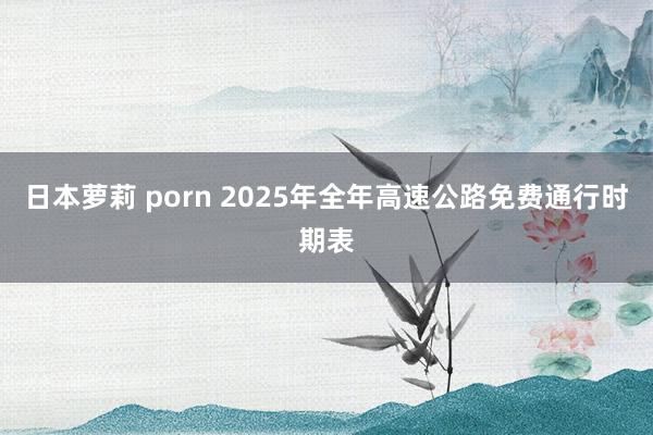 日本萝莉 porn 2025年全年高速公路免费通行时期表