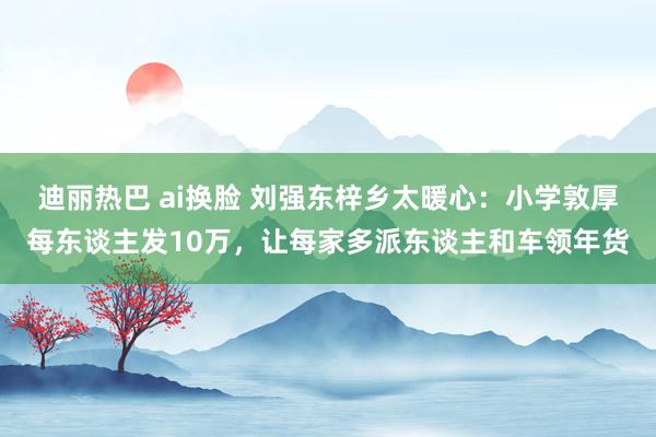 迪丽热巴 ai换脸 刘强东梓乡太暖心：小学敦厚每东谈主发10万，让每家多派东谈主和车领年货