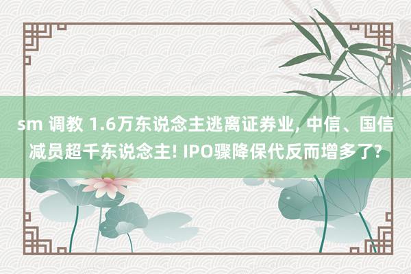 sm 调教 1.6万东说念主逃离证券业， 中信、国信减员超千东说念主! IPO骤降保代反而增多了?