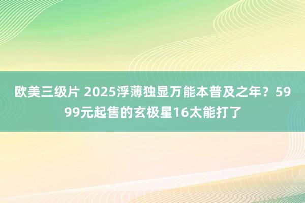 欧美三级片 2025浮薄独显万能本普及之年？5999元起售的玄极星16太能打了