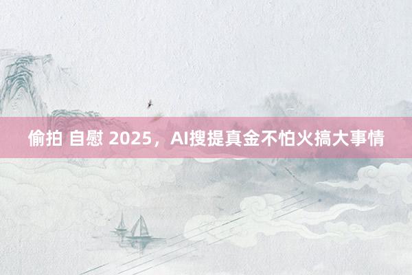 偷拍 自慰 2025，AI搜提真金不怕火搞大事情