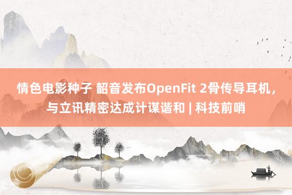 情色电影种子 韶音发布OpenFit 2骨传导耳机，与立讯精密达成计谋谐和 | 科技前哨