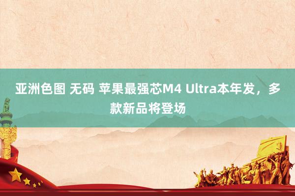 亚洲色图 无码 苹果最强芯M4 Ultra本年发，多款新品将登场