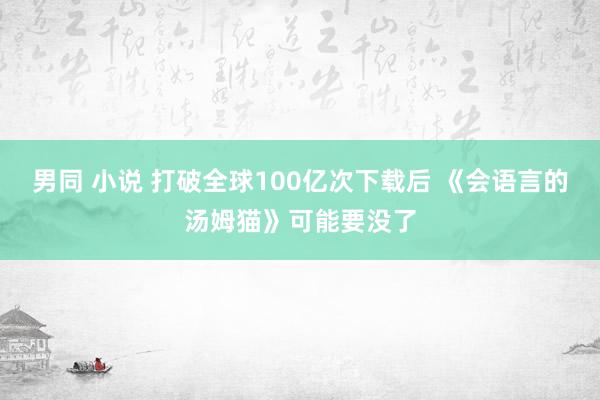 男同 小说 打破全球100亿次下载后 《会语言的汤姆猫》可能要没了