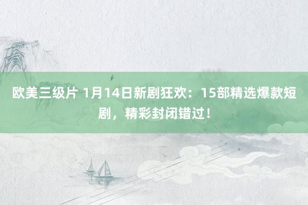 欧美三级片 1月14日新剧狂欢：15部精选爆款短剧，精彩封闭错过！