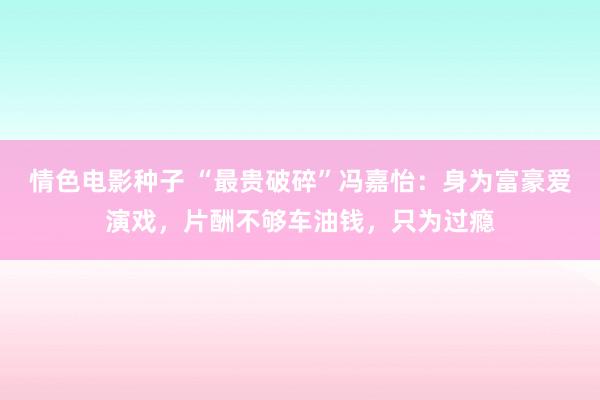 情色电影种子 “最贵破碎”冯嘉怡：身为富豪爱演戏，片酬不够车油钱，只为过瘾