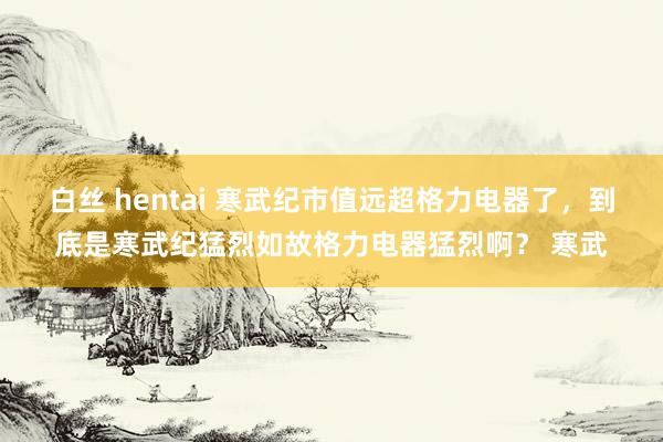 白丝 hentai 寒武纪市值远超格力电器了，到底是寒武纪猛烈如故格力电器猛烈啊？ 寒武