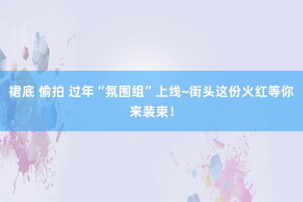 裙底 偷拍 过年“氛围组”上线~街头这份火红等你来装束！