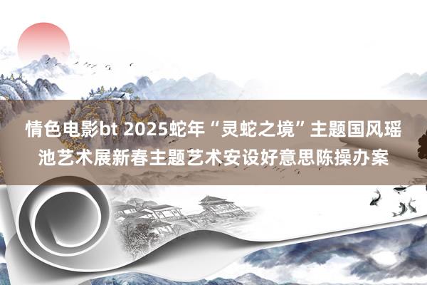 情色电影bt 2025蛇年“灵蛇之境”主题国风瑶池艺术展新春主题艺术安设好意思陈操办案