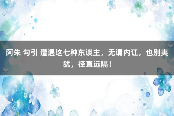 阿朱 勾引 遭遇这七种东谈主，无谓内讧，也别夷犹，径直远隔！