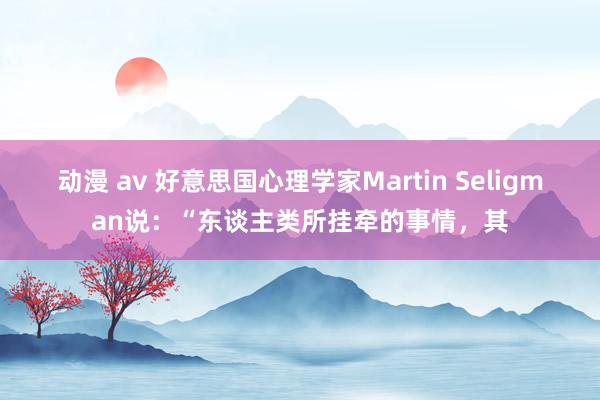 动漫 av 好意思国心理学家Martin Seligman说：“东谈主类所挂牵的事情，其