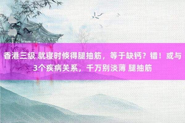 香港三级 就寝时倏得腿抽筋，等于缺钙？错！或与3个疾病关系，千万别淡薄 腿抽筋