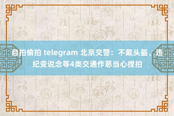 自拍偷拍 telegram 北京交警：不戴头盔、违纪变说念等4类交通作恶当心捏拍