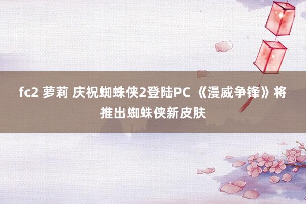 fc2 萝莉 庆祝蜘蛛侠2登陆PC 《漫威争锋》将推出蜘蛛侠新皮肤