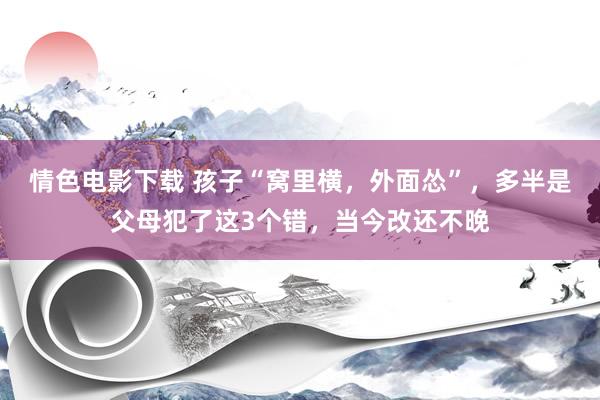 情色电影下载 孩子“窝里横，外面怂”，多半是父母犯了这3个错，当今改还不晚